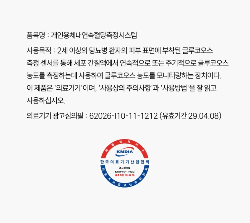 품목명: 개인용체내연속혈당측정시스템. 사용목적: 2세 이상의 당뇨병 환자의 피부 표면에 부착된 글루코오스 측정 센서를 통해 세포 간질액에서 연속적으로 또는 주기적으로 글루코오스 농도를 측정하는데 사용하여 글루코오스 농도를 모니터링하는 장치이다. 이 제품은 '의료기기'이며, '사용상의 주의사항'과 '사용방법'을 잘 읽고 사용하십시오. 의료기기 광고심의필: 62026-I10-11-1212 (유효기간 29.04.08). 한국의료기기산업협회 광고심의필.